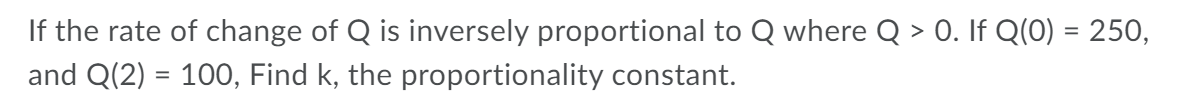 If the rate of change of Q is inversely proportional to Q where Q > 0. If Q(0) = 250,
and Q(2) = 10O, Find k, the proportionality constant.
%3D
