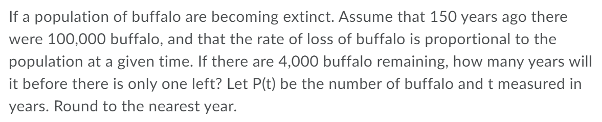 If a population of buffalo are becoming extinct. Assume that 150 years ago there
were 100,000 buffalo, and that the rate of loss of buffalo is proportional to the
population at a given time. If there are 4,000 buffalo remaining, how many years will
it before there is only one left? Let P(t) be the number of buffalo and t measured in
years. Round to the nearest year.
