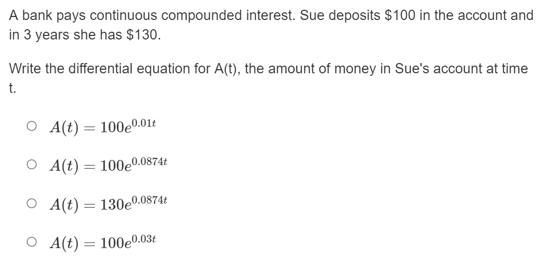 A bank pays continuous compounded interest. Sue deposits $100 in the account and
in 3 years she has $130.
Write the differential equation for A(t), the amount of money in Sue's account at time
t.
О At) — 100е0.01t
О Al) 3 100е
0.0874t
O A(t) = 130e0.0874t
О At) — 100е0.036
