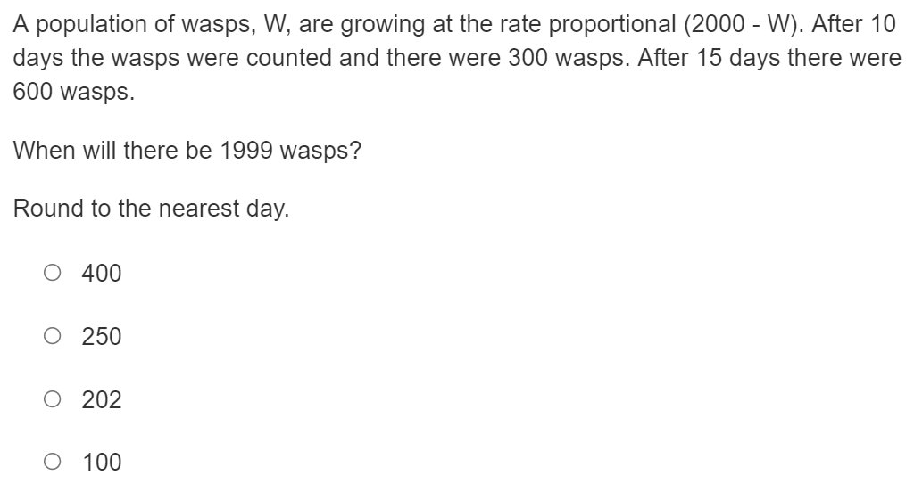A population of wasps, W, are growing at the rate proportional (2000 - W). After 10
days the wasps were counted and there were 300 wasps. After 15 days there were
600 wasps.
When will there be 1999 wasps?
Round to the nearest day.
400
O 250
O 202
100
