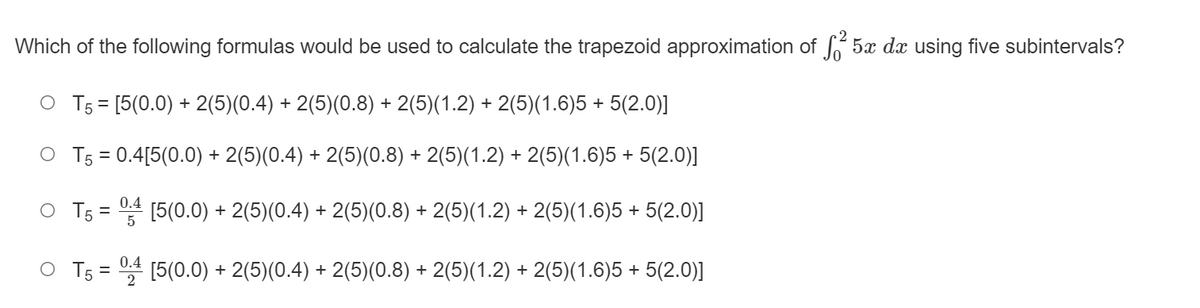 Which of the following formulas would be used to calculate the trapezoid approximation of 5x dx using five subintervals?
O T5 = [5(0.0) + 2(5)(0.4) + 2(5)(0.8) + 2(5)(1.2) + 2(5)(1.6)5 + 5(2.0)]
O T5 = 0.4[5(0.0) + 2(5)(0.4) + 2(5)(0.8) + 2(5)(1.2) + 2(5)(1.6)5 + 5(2.0)]
%3D
0.4
O T5 = [5(0.0) + 2(5)(0.4) + 2(5)(0.8) + 2(5)(1.2) + 2(5)(1.6)5 + 5(2.0)]
0.4
O T5 = [5(0.0) + 2(5)(0.4) + 2(5)(0.8) + 2(5)(1.2) + 2(5)(1.6)5 + 5(2.0)]
