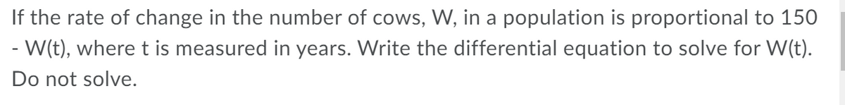 If the rate of change in the number of cows, W, in a population is proportional to 150
- W(t), wheret is measured in years. Write the differential equation to solve for W(t).
Do not solve.
