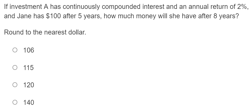 If investment A has continuously compounded interest and an annual return of 2%,
and Jane has $100 after 5 years, how much money will she have after 8 years?
Round to the nearest dollar.
O 106
O 115
120
140
