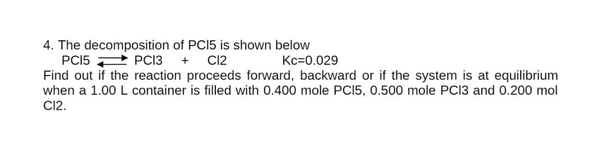 4. The decomposition of PCI5 is shown below
PCI5 2 PCI3
Find out if the reaction proceeds forward, backward or if the system is at equilibrium
when a 1.00L container is filled with 0.400 mole PCI5, 0.500 mole PCI3 and 0.200 mol
CI2.
+
CI2
Kc=0.029
