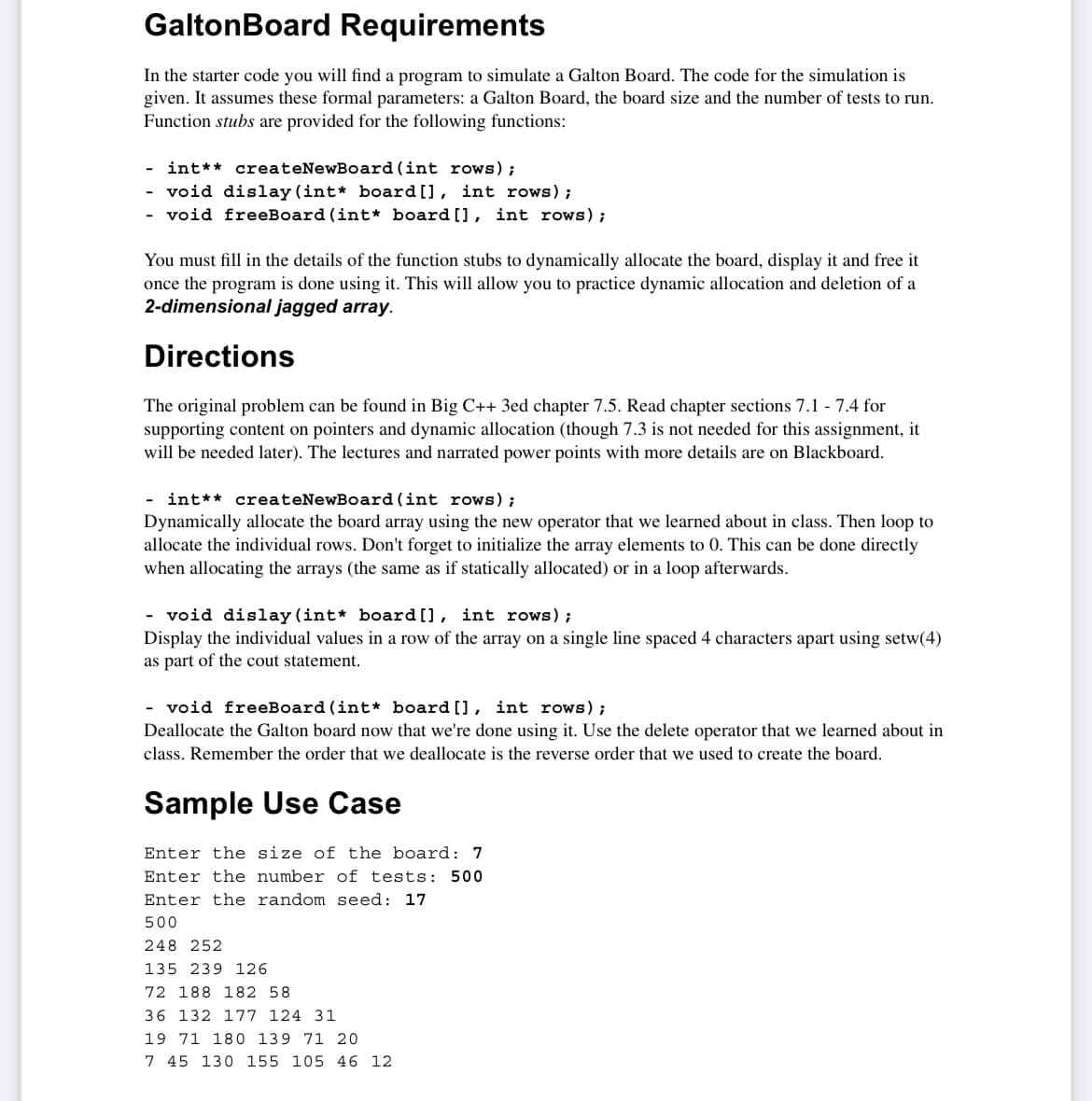GaltonBoard Requirements
In the starter code you will find a program to simulate a Galton Board. The code for the simulation is
given. It assumes these formal parameters: a Galton Board, the board size and the number of tests to run.
Function stubs are provided for the following functions:
- int** createNewBoard (int rows);
- void dislay (int* board[], int rows);
- void freeBoard (int* board[], int rows);
You must fill in the details of the function stubs to dynamically allocate the board, display it and free it
once the program is done using it. This will allow you to practice dynamic allocation and deletion of a
2-dimensional jagged array.
Directions
The original problem can be found in Big C++ 3ed chapter 7.5. Read chapter sections 7.1 - 7.4 for
supporting content on pointers and dynamic allocation (though 7.3 is not needed for this assignment, it
will be needed later). The lectures and narrated power points with more details are on Blackboard.
- int** createNewBoard (int rows);
Dynamically allocate the board array using the new operator that we learned about in class. Then loop to
allocate the individual rows. Don't forget to initialize the array elements to 0. This can be done directly
when allocating the arrays (the same as if statically allocated) or in a loop afterwards.
- void dislay (int* board[], int rows);
Display the individual values in a row of the array on a single line spaced 4 characters apart using setw(4)
as part of the cout statement.
- void freeBoard (int* board [], int rows);
Deallocate the Galton board now that we're done using it. Use the delete operator that we learned about in
class. Remember the order that we deallocate is the reverse order that we used to create the board.
Sample Use Case
Enter the size of the board: 7
Enter the number of tests: 500
Enter the random seed: 17
500
248 252
135 239 126
72 188 182 58
36 132 177 124 31
19 71 180 139 71 20
7 45 130 155 105 46 12

