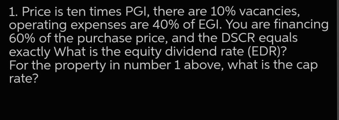 1. Price is ten times PGI, there are 10% vacancies,
operating expenses are 40% of EGI. You are financing
60% of the purchase price, and the DSCR equals
exactly What is the equity dividend rate (EDR)?
For the property in number 1 above, what is the cap
rate?
