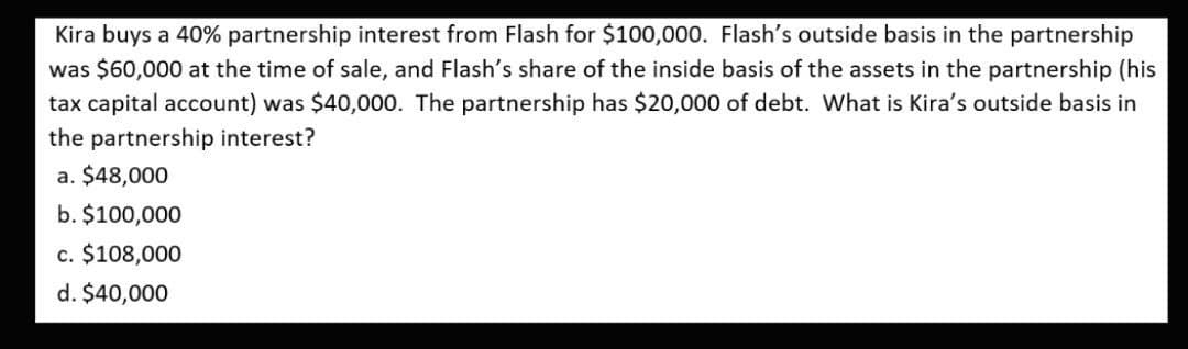 Kira buys a 40% partnership interest from Flash for $100,000. Flash's outside basis in the partnership
was $60,000 at the time of sale, and Flash's share of the inside basis of the assets in the partnership (his
tax capital account) was $40,000. The partnership has $20,000 of debt. What is Kira's outside basis in
the partnership interest?
a. $48,000
b. $100,000
c. $108,000
d. $40,000
