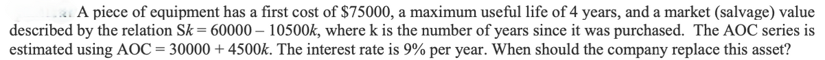 A piece of equipment has a first cost of $75000, a maximum useful life of 4 years, and a market (salvage) value
described by the relation Sk = 60000 – 10500k, where k is the number of years since it was purchased. The AOC series is
estimated using AOC= 30000 + 4500k. The interest rate is 9% per year. When should the company replace this asset?
