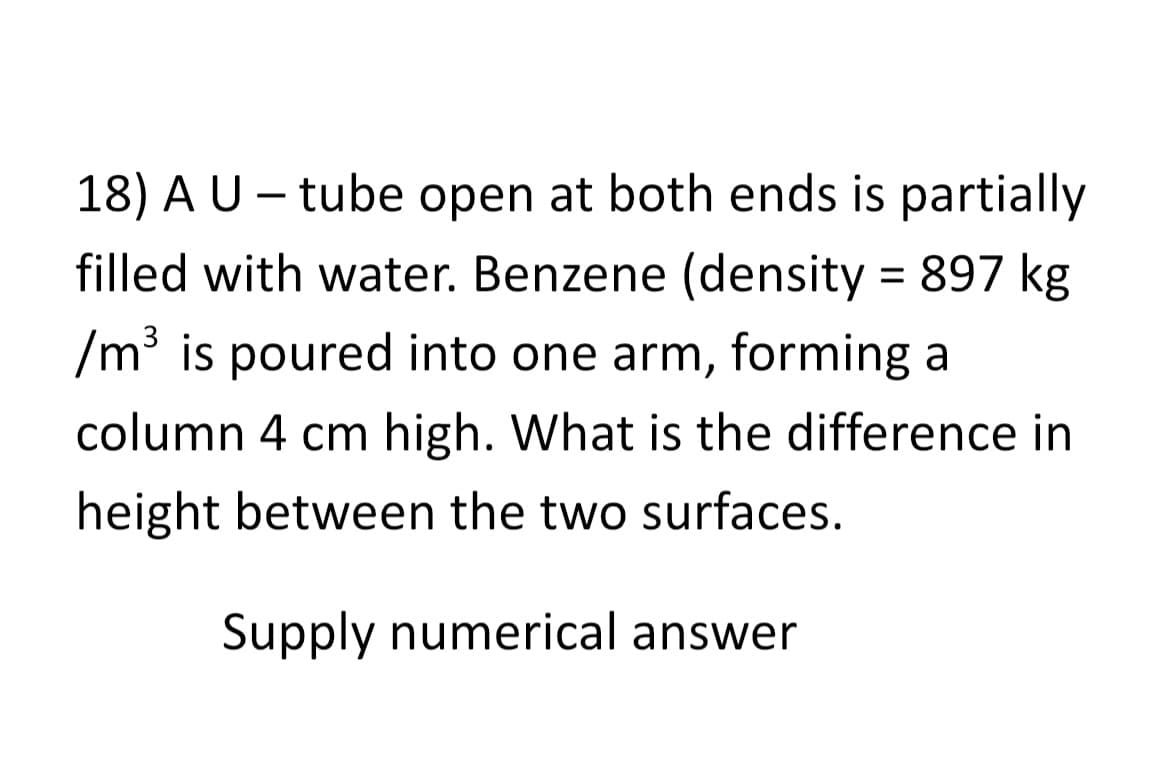 18) A U - tube open at both ends is partially
filled with water. Benzene (density = 897 kg
/m³ is poured into one arm, forming a
column 4 cm high. What is the difference in
height between the two surfaces.
Supply numerical answer