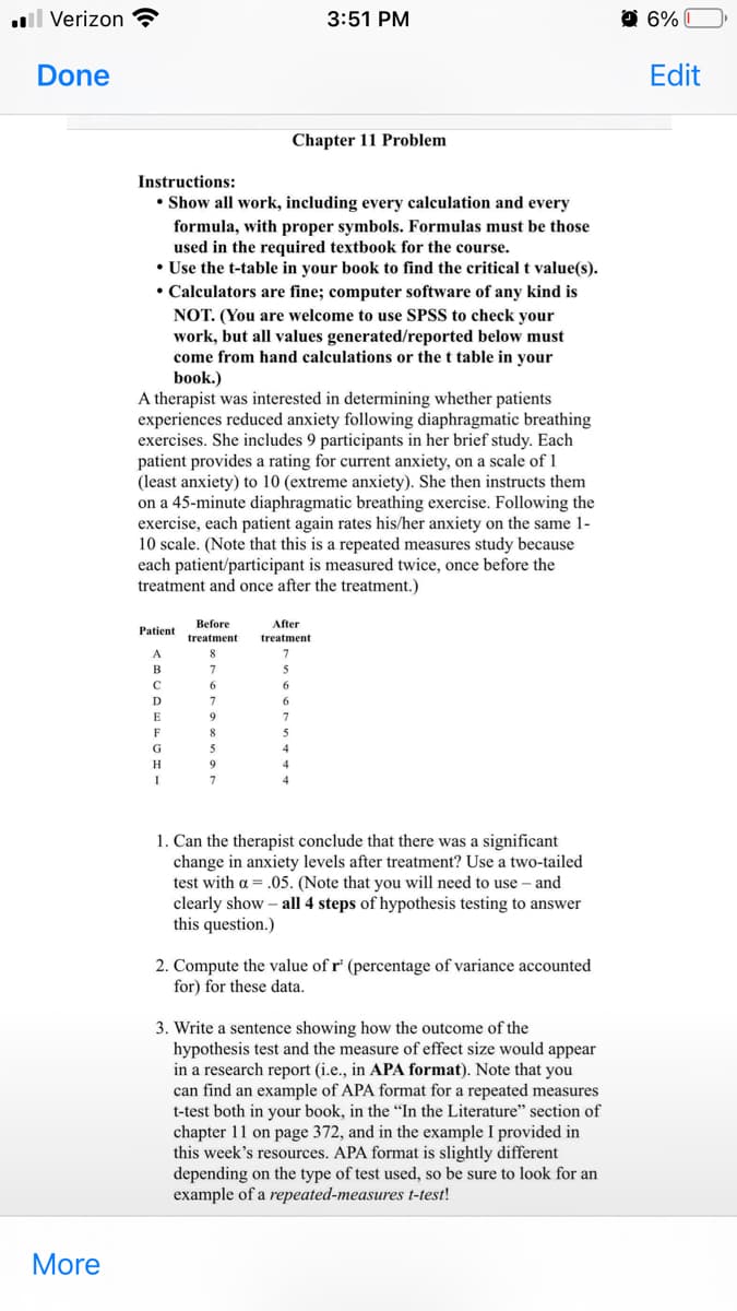 . Verizon
Done
More
Instructions:
• Show all work, including every calculation and every
formula, with proper symbols. Formulas must be those
used in the required textbook for the course.
• Use the t-table in your book to find the critical t value(s).
• Calculators are fine; computer software of any kind is
NOT. (You are welcome to use SPSS to check your
work, but all values generated/reported below must
come from hand calculations or the t table: your
book.)
Patient
A
B
C
D
E
F
G
H
I
A therapist was interested in determining whether patients
experiences reduced anxiety following diaphragmatic breathing
exercises. She includes 9 participants in her brief study. Each
patient provides a rating for current anxiety, on a scale of 1
(least anxiety) to 10 (extreme anxiety). She then instructs them
on a 45-minute diaphragmatic breathing exercise. Following the
exercise, each patient again rates his/her anxiety on the same 1-
10 scale. (Note that this is a repeated measures study because
each patient/participant is measured twice, once before the
treatment and once after the treatment.)
Before
treatment
8
7
6
7
9
8
5
9
7
After
treatment
7
5
6
3:51 PM
Chapter 11 Problem
6
7
5
4
4
4
1. Can the therapist conclude that there was a significant
change in anxiety levels after treatment? Use a two-tailed
test with a = .05. (Note that you will need to use - and
clearly show - all 4 steps of hypothesis testing to answer
this question.)
2. Compute the value of r' (percentage of variance accounted
for) for these data.
3. Write a sentence showing how the outcome of the
hypothesis test and the measure of effect size would appear
in a research report (i.e., in APA format). Note that you
can find an example of APA format for a repeated measures
t-test both in your book, in the "In the Literature" section of
chapter 11 on page 372, and in the example I provided in
this week's resources. APA format is slightly different
depending on the type of test used, so be sure to look for an
example of a repeated-measures t-test!
6%
Edit