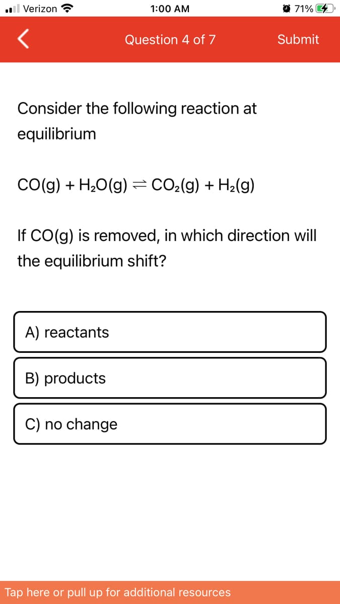 l Verizon ?
1:00 AM
O 71%
Question 4 of 7
Submit
Consider the following reaction at
equilibrium
CO(g) + H20(g) =CO2(g) + H2(g)
If CO(g) is removed, in which direction will
the equilibrium shift?
A) reactants
B) products
C) no change
Tap here or pull up for additional resources
