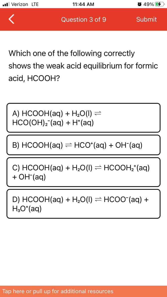 ull Verizon LTE
11:44 AM
49% 4
Question 3 of 9
Submit
Which one of the following correctly
shows the weak acid equilibrium for formic
acid, HCOOH?
A) НСOОН(аq) + H,0() %3D
HCO(OH), (aq) + H*(aq)
В) НСООН(аq) нсо (aq) + ОН (aq)
1,
C) НСООН (аq) + H,0() 3D нсоОН- (аq)
+ ОН (aq)
D) HCOOH(aq) + H,0() — нсо0 (ag) +
H,O*(aq)
Tap here or pull up for additional resources
