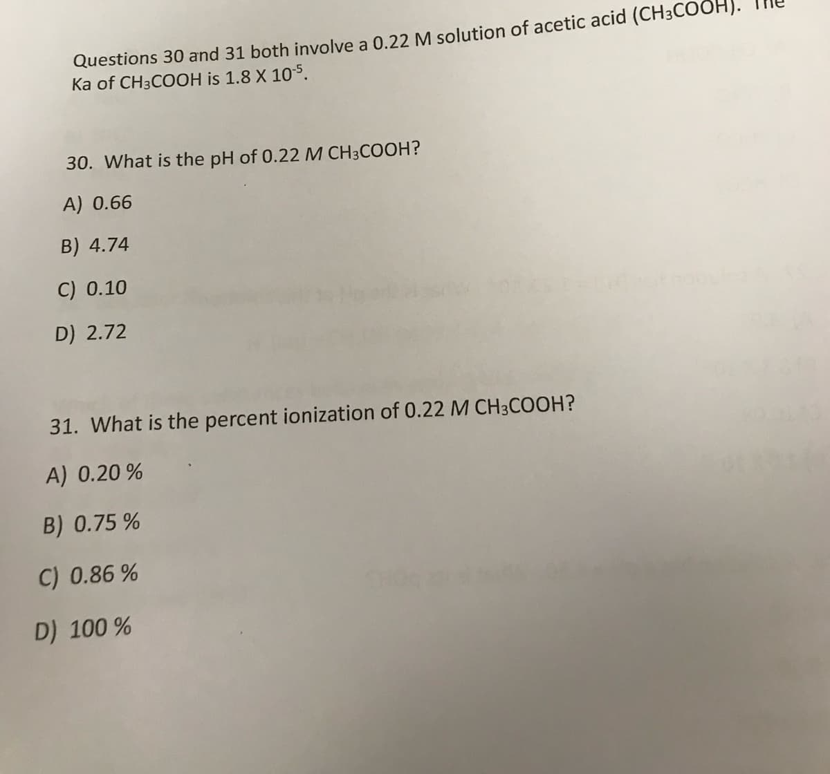 Questions 30 and 31 both involve a 0.22 M solution of acetic acid (CH3COOH).
Ka of CH3COOH is 1.8 X 105.
30. What is the pH of 0.22 M CH3COOH?
A) 0.66
B) 4.74
C) 0.10
D) 2.72
31. What is the percent ionization of 0.22 M CH3COOH?
A) 0.20 %
B) 0.75 %
C) 0.86 %
D) 100 %
