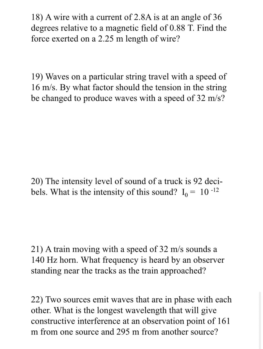 18) A wire with a current of 2.8A is at an angle of 36
degrees relative to a magnetic field of 0.88 T. Find the
force exerted on a 2.25 m length of wire?
19) Waves on a particular string travel with a speed of
16 m/s. By what factor should the tension in the string
be changed to produce waves with a speed of 32 m/s?
20) The intensity level of sound of a truck is 92 deci-
bels. What is the intensity of this sound? Io:
10-12
21) A train moving with a speed of 32 m/s sounds a
140 Hz horn. What frequency is heard by an observer
standing near the tracks as the train approached?
22) Two sources emit waves that are in phase with each
other. What is the longest wavelength that will give
constructive interference at an observation point of 161
m from one source and 295 m from another source?