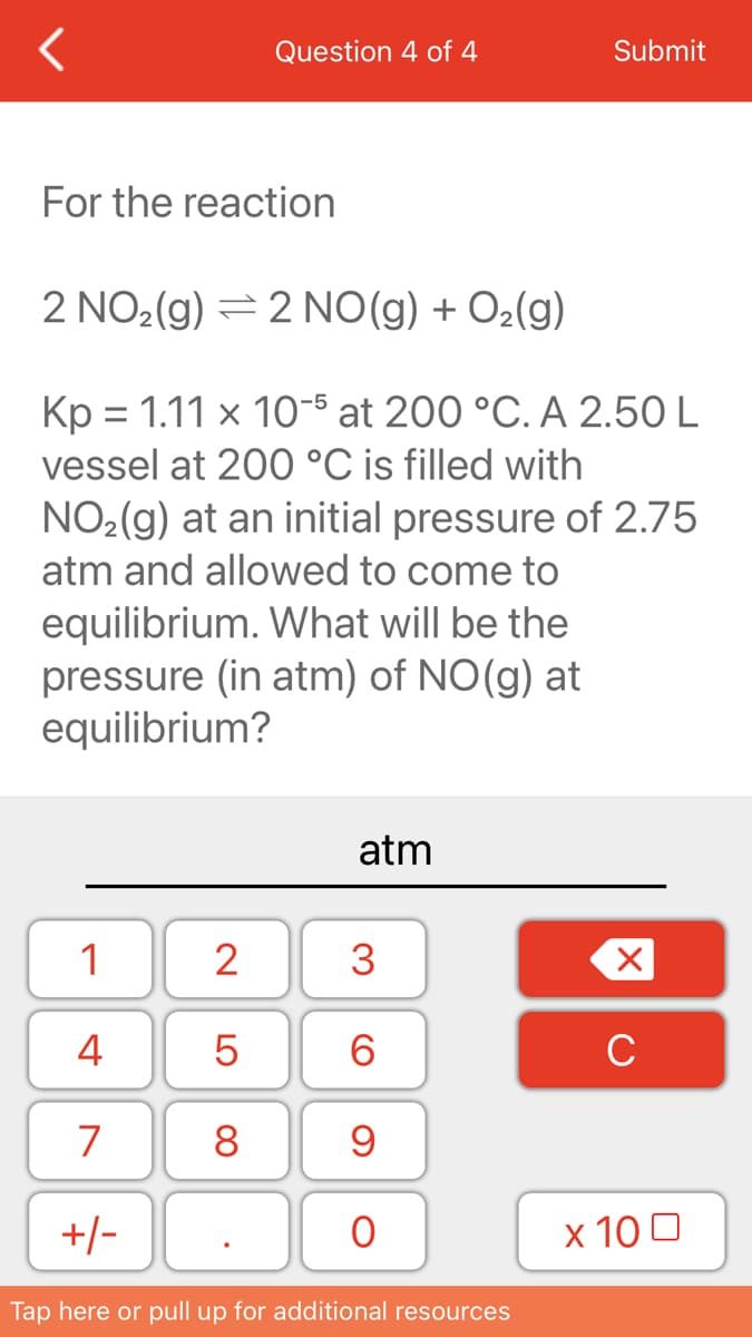 Question 4 of 4
Submit
For the reaction
2 NO2(g) = 2 NO(g) + O2(g)
Kp = 1.11 × 10-5 at 200 °C. A 2.50 L
vessel at 200 °C is filled with
NO2(g) at an initial pressure of 2.75
atm and allowed to come to
equilibrium. What will be the
pressure (in atm) of NO(g) at
equilibrium?
atm
1
2
4
6.
C
7
8
+/-
x 10 0
Tap here or pull up for additional resources
3.
LO

