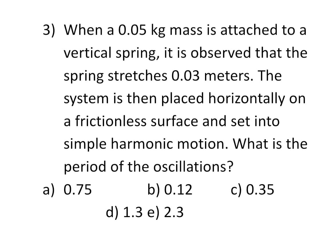 3) When a 0.05 kg mass is attached to a
vertical spring, it is observed that the
spring stretches 0.03 meters. The
system is then placed horizontally on
a frictionless surface and set into
simple harmonic motion. What is the
period of the oscillations?
a) 0.75
b) 0.12
d) 1.3 e) 2.3
c) 0.35