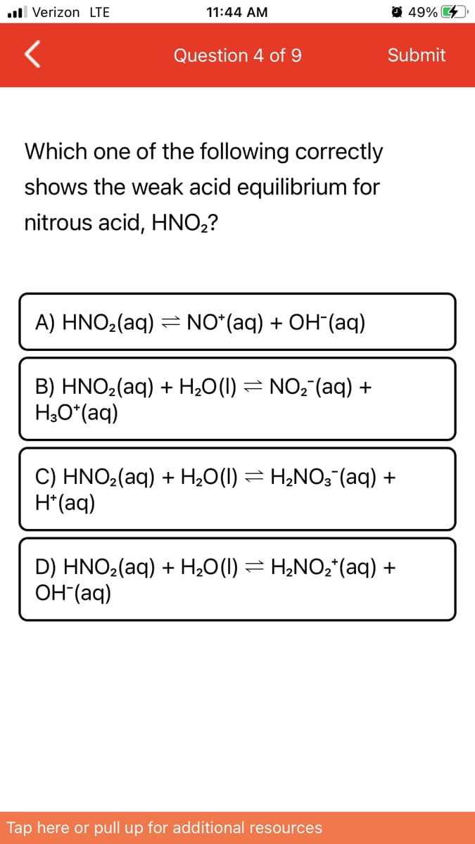 ull Verizon LTE
11:44 AM
49% 4
Question 4 of 9
Submit
Which one of the following correctly
shows the weak acid equilibrium for
nitrous acid, HNO2?
A) HNO2(aq) = NO*(aq) + OH"(aq)
B) HNO2(aq) + H2O(1) = NO2 (aq) +
H,O*(aq)
C) HNO2(aq) + H¿0(1) = H¿NO3 (aq) +
H*(aq)
D) HNO2(aq) + H20(I) = H2NO2*(aq) +
OH (aq)
Tap here or pull up for additional resources
