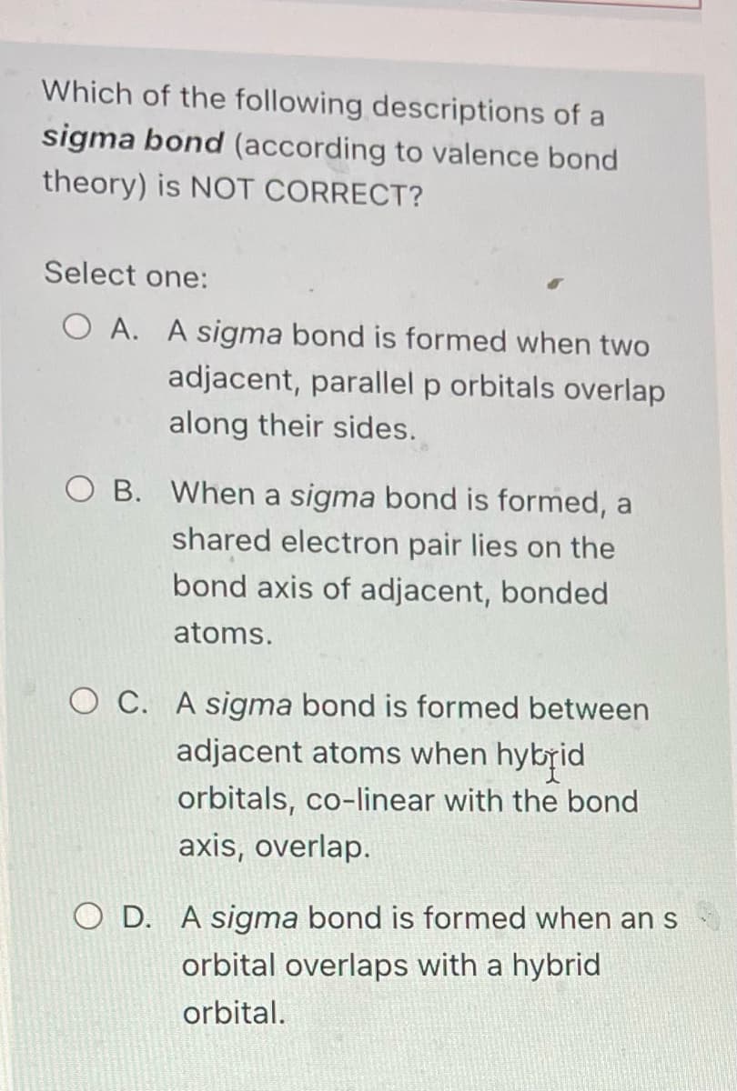 Which of the following descriptions of a
sigma bond (according to valence bond
theory) is NOT CORRECT?
Select one:
OA. A sigma bond is formed when two
adjacent, parallel p orbitals overlap
along their sides.
O B. When a sigma bond is formed, a
shared electron pair lies on the
bond axis of adjacent, bonded
atoms.
OC. A sigma bond is formed between
adjacent atoms when hybrid
orbitals, co-linear with the bond
axis, overlap.
O D. A sigma bond is formed when an s
orbital overlaps with a hybrid
orbital.