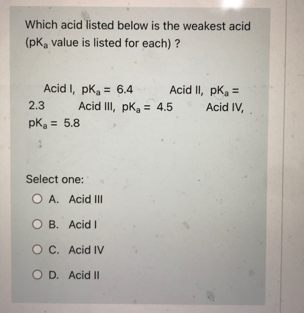Which acid listed below is the weakest acid
(pKa value is listed for each)?
Acid I, pKa = 6.4
2.3
pka = 5.8
Acid III, pK₂ = 4.5
Acid II, pka =
Acid IV,
Select one:
O A. Acid III
O B. Acid I
O C. Acid IV
O D. Acid II