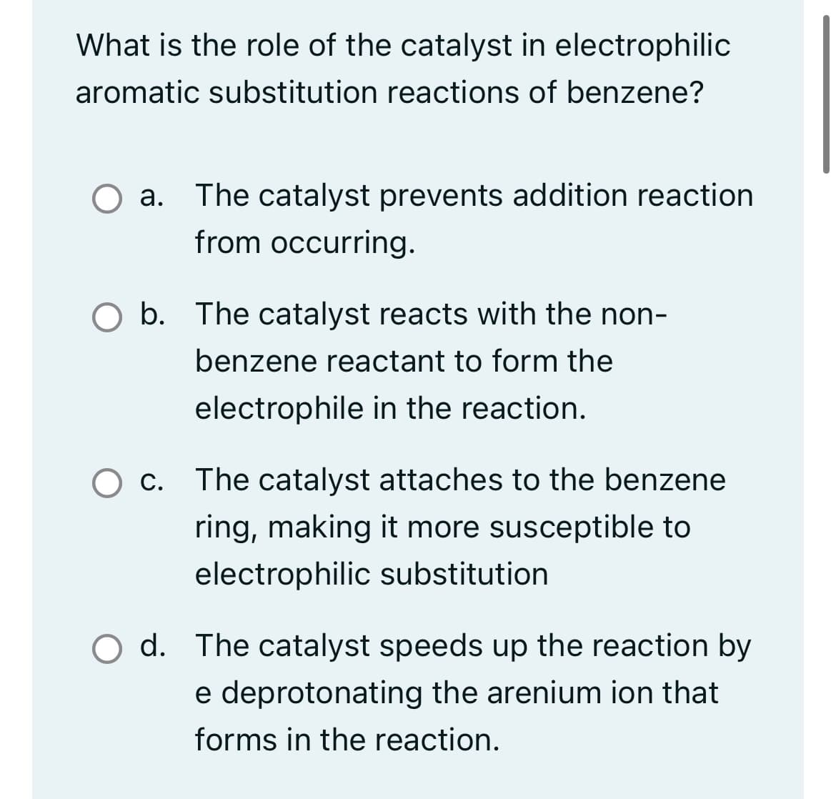 What is the role of the catalyst in electrophilic
aromatic substitution reactions of benzene?
O a. The catalyst prevents addition reaction
from occurring.
b. The catalyst reacts with the non-
benzene reactant to form the
electrophile in the reaction.
O c. The catalyst attaches to the benzene
ring, making it more susceptible to
electrophilic substitution
O d. The catalyst speeds up the reaction by
e deprotonating the arenium ion that
forms in the reaction.