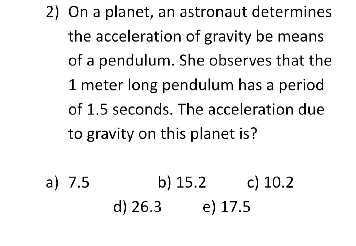 2) On a planet, an astronaut determines
the acceleration of gravity be means
of a pendulum. She observes that the
1 meter long pendulum has a period
of 1.5 seconds. The acceleration due
to gravity on this planet is?
a) 7.5
b) 15.2
d) 26.3
c) 10.2
e) 17.5