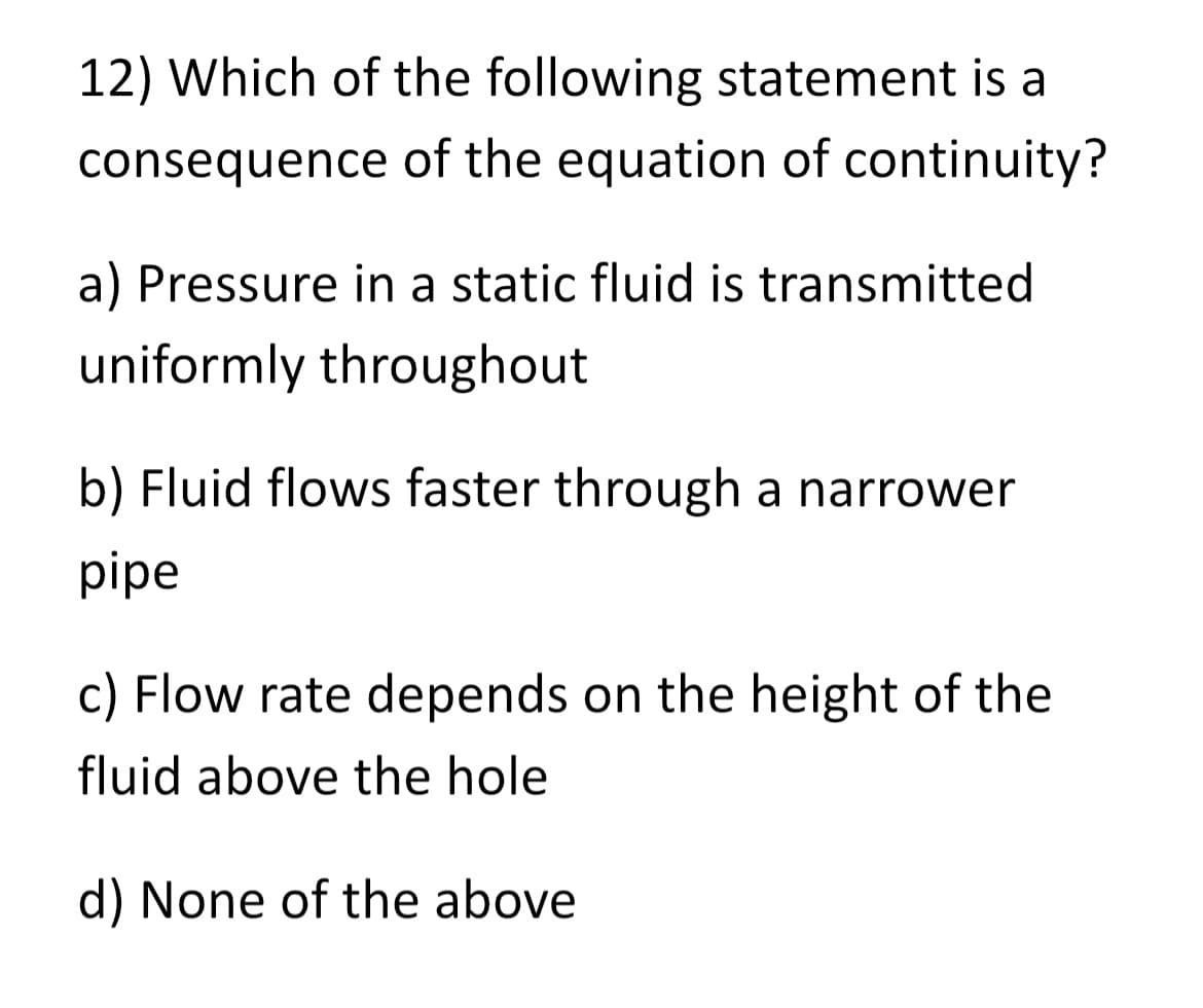 12) Which of the following statement is a
consequence of the equation of continuity?
a) Pressure in a static fluid is transmitted
uniformly throughout
b) Fluid flows faster through a narrower
pipe
c) Flow rate depends on the height of the
fluid above the hole
d) None of the above