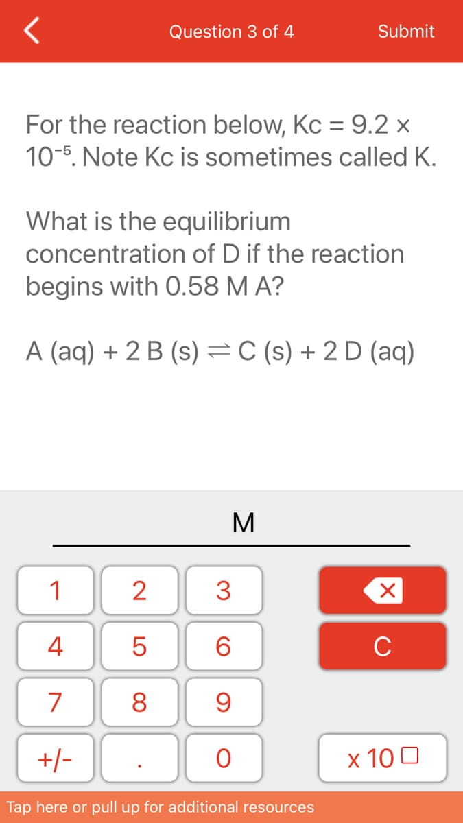 Question 3 of 4
Submit
For the reaction below, Kc = 9.2 ×
10-5. Note Kc is sometimes called K.
What is the equilibrium
concentration of D if the reaction
begins with 0.58 M A?
A (aq) + 2 B (s) =C (s) + 2 D (aq)
M
1
2
4
6.
C
7
8
+/-
х 100
Tap here or pull up for additional resources
3.
LO
