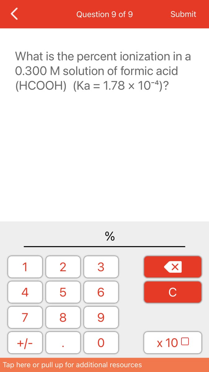 Question 9 of 9
Submit
What is the percent ionization in a
0.300 M solution of formic acid
(НСООН) (Ка 3 1.78 х 10-)?
%
1
2
4
6.
C
7
8
+/-
х 100
Tap here or pull up for additional resources
3.
LO
