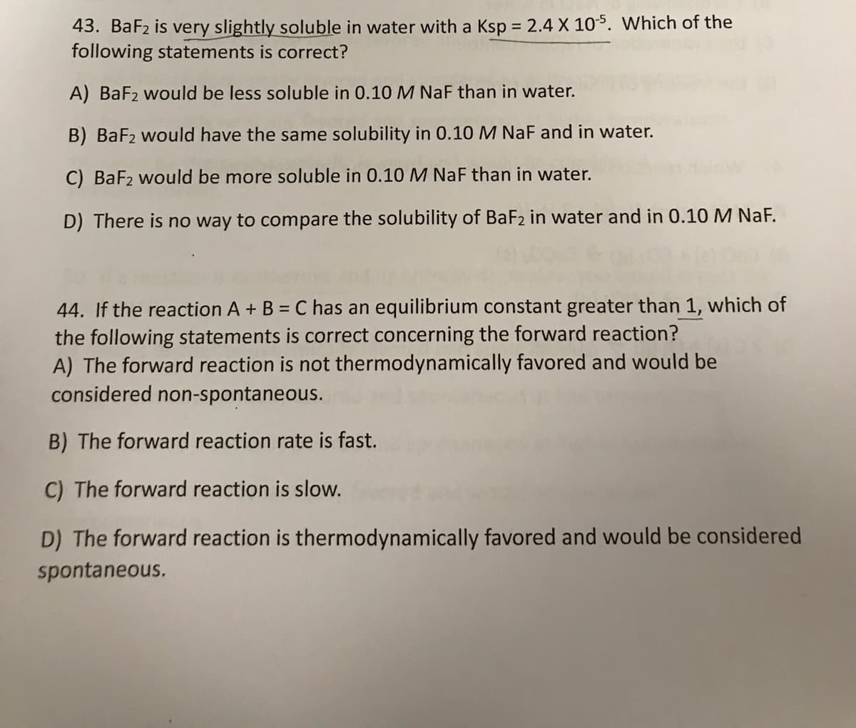 43. BaF2 is very slightly soluble in water with a Ksp = 2.4 X 105. Which of the
following statements is correct?
%3D
A) BaF2 would be less soluble in 0.10M NaF than in water.
B) BaF2 would have the same solubility in 0.10 M NaF and in water.
C) BaF2 would be more soluble in 0.10 M NaF than in water.
D) There is no way to compare the solubility of BaF2 in water and in 0.10 M NaF.
44. If the reaction A + B = C has an equilibrium constant greater than 1, which of
the following statements is correct concerning the forward reaction?
A) The forward reaction is not thermodynamically favored and would be
considered non-spontaneous.
B) The forward reaction rate is fast.
C) The forward reaction is slow.
D) The forward reaction is thermodynamically favored and would be considered
spontaneous.
