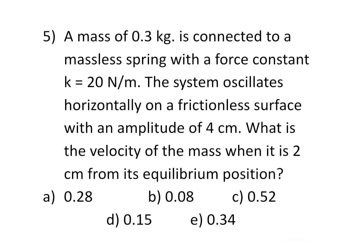 5) A mass of 0.3 kg. is connected to a
massless spring with a force constant
k = 20 N/m. The system oscillates
horizontally on a frictionless surface
with an amplitude of 4 cm. What is
the velocity of the mass when it is 2
cm from its equilibrium position?
a) 0.28
b) 0.08
c) 0.52
d) 0.15
e) 0.34