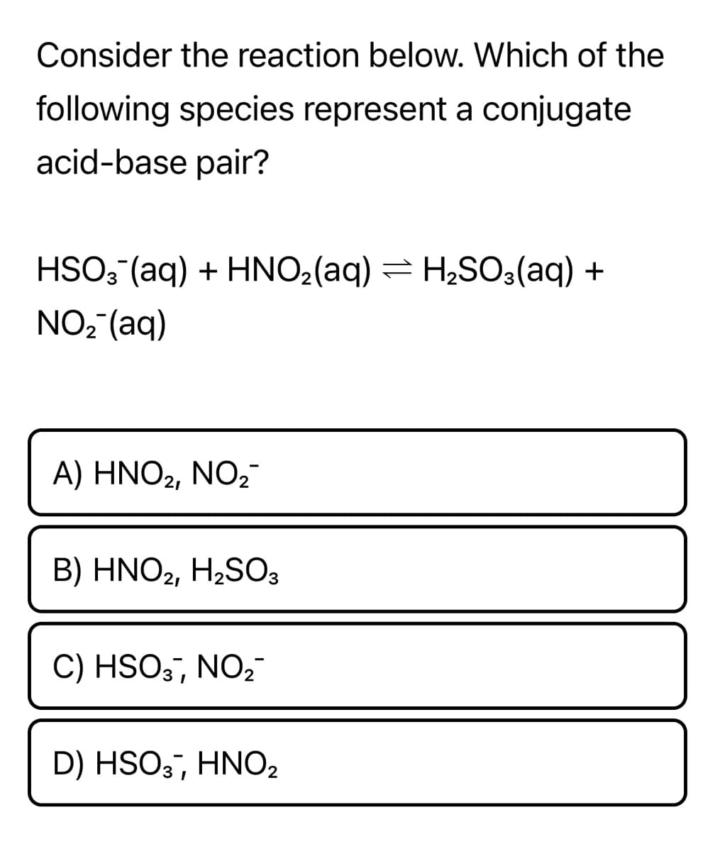 Consider the reaction below. Which of the
following species represent a conjugate
acid-base pair?
HSO3 (aq) + HNO2(aq) = H2SO3(aq) +
NO, (aq)
A) HNO2, NO,
B) HNO2, H2SO3
C) HSO3, NO,-
D ) HSO ΗΝΟ
