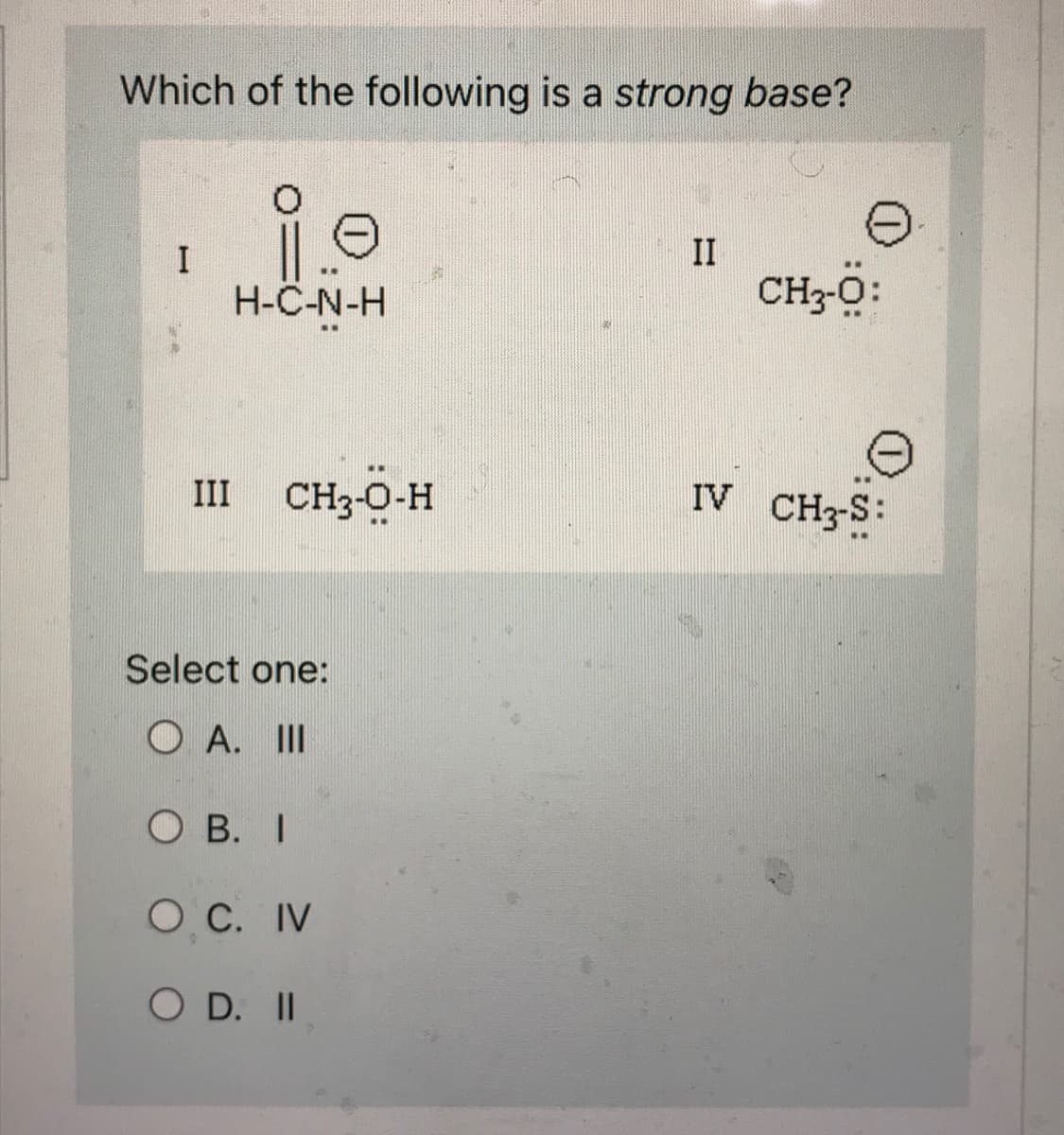 Which of the following is a strong base?
i.e
H-C-N-H
III CH₂-O-H
Select one:
OA. III
OB. I
O. C. IV
O D. II
II
CH3-Ö:
IV CH3-S: