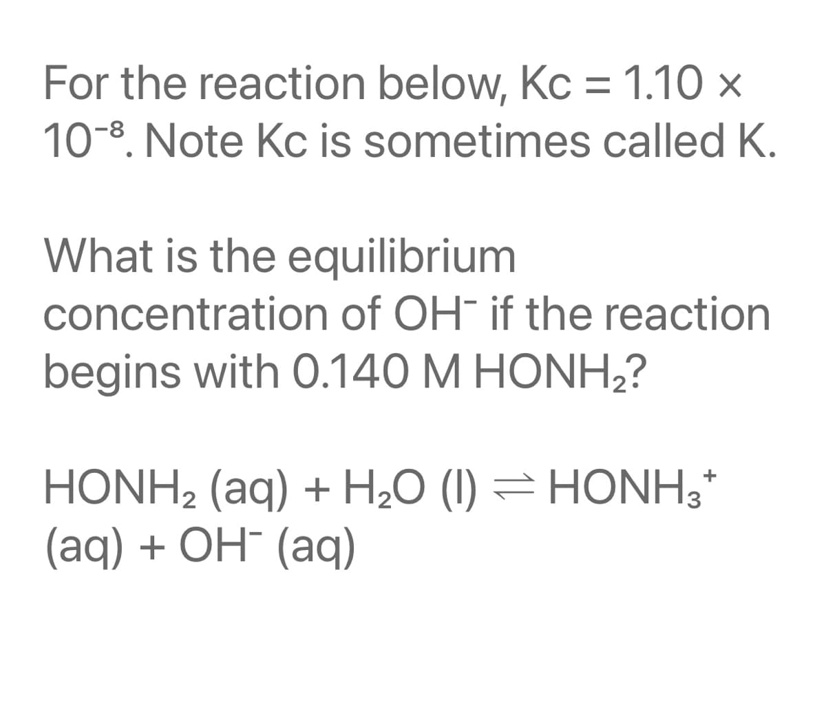 For the reaction below, Kc = 1.10 x
10-8. Note Kc is sometimes called K.
What is the equilibrium
concentration of OH¯ if the reaction
begins with 0.140 M HONH,?
HONH2 (aq) + H,0 (I) = HONH3*
(aq) + ОН (аq)
