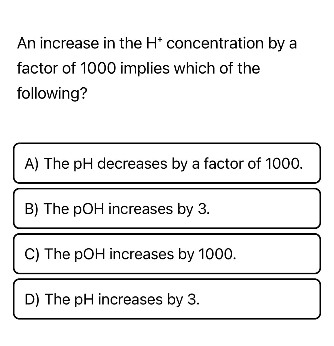 An increase in the H* concentration by a
factor of 1000 implies which of the
following?
A) The pH decreases by a factor of 1000.
B) The pOH increases by 3.
C) The pOH increases by 1000.
D) The pH increases by 3.
