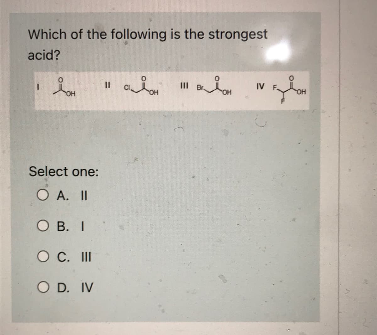 Which of the following is the strongest
acid?
1
LOH
Select one:
O A. II
O B. I
O C. III
O D. IV
11
адон
III Br.
OH
IV F
مل
OH