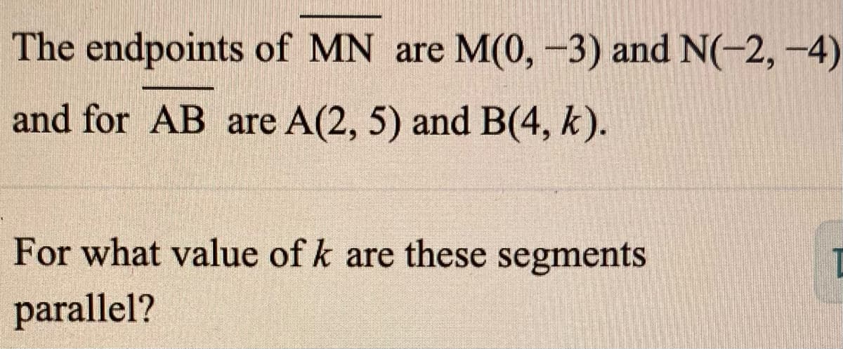 The endpoints of MN are M(0, -3) and N(-2,-4)
and for AB are A(2, 5) and B(4, k).
For what value of k are these segments
parallel?
