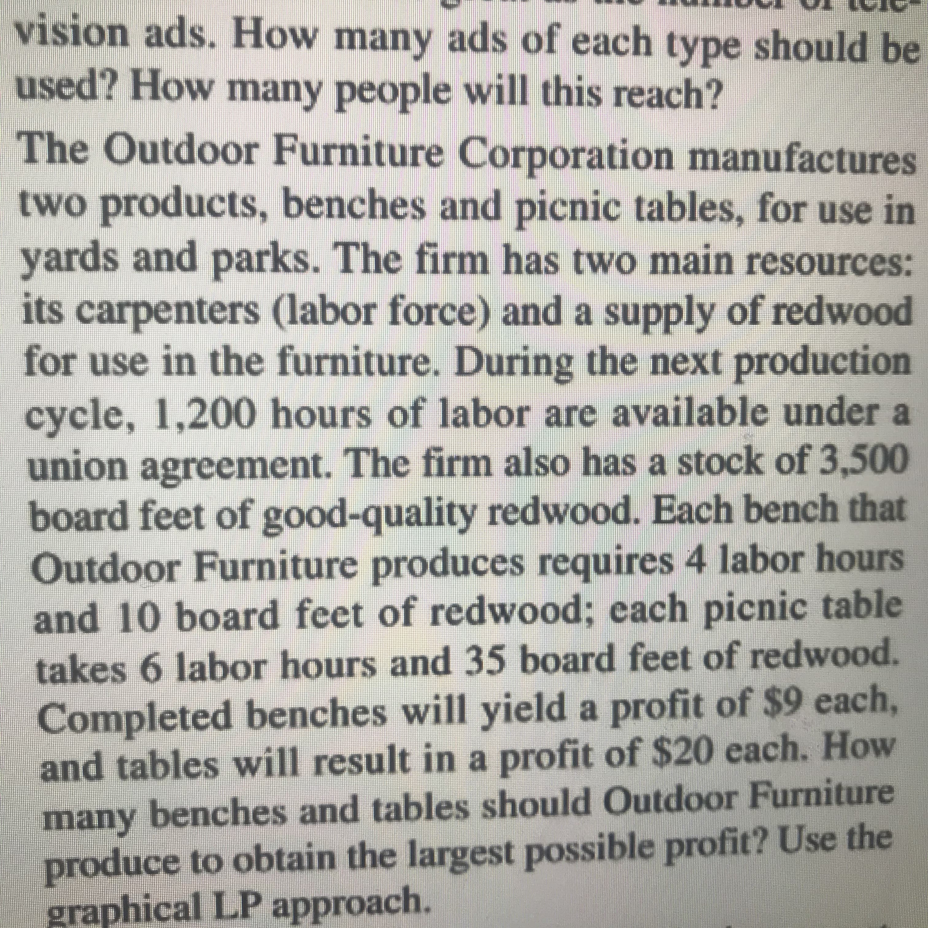vision ads. How many ads of each type should be
used? How many people will this reach?
The Outdoor Furniture Corporation manufactures
two products, benches and picnic tables, for use in
yards and parks. The firm has two main resources:
its carpenters (labor force) and a supply of redwood
for use in the furniture. During the next production
cycle, 1,200 hours of labor are available under a
union
agreement. The firm also has a stock of 3,500
board feet of good-quality redwood. Each bench that
Outdoor Furniture produces requires 4 labor hours
and 10 board feet of redwood; each picnic table
takes 6 labor hours and 35 board feet of redwood.
Completed benches will yield a profit of $9 each,
and tables will result in a profit of $20 each. How
many benches and tables should Outdoor Furniture
produce to obtain the largest possible profit? Use the
graphical LP approach.

