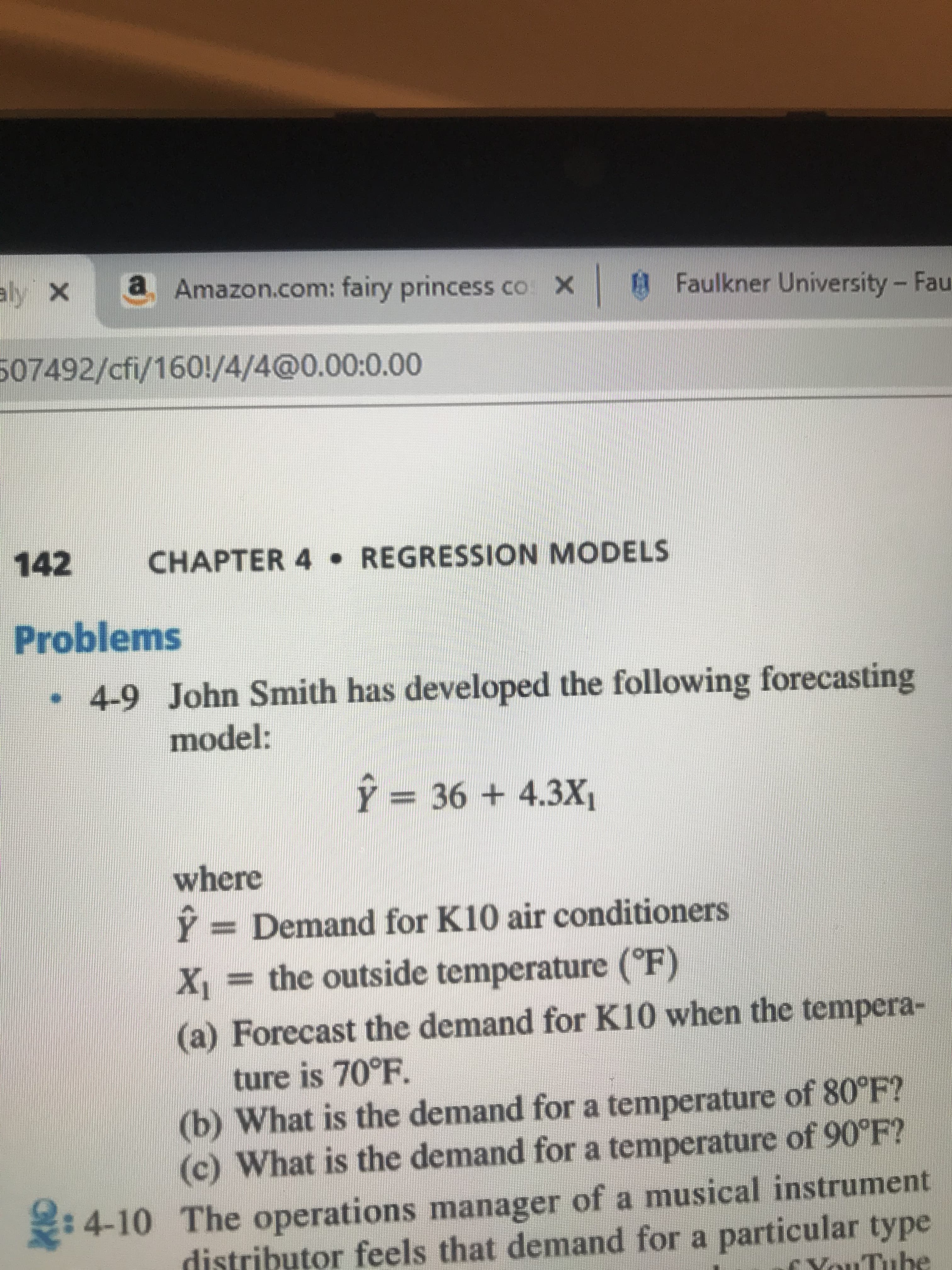 a Amazon.com: fairy princess co X Faulkner University- Fau
aly x
507492/cfi/1601/4/4@0.00:0.00
142
CHAPTER 4
REGRESSION MODELS
Problems
4-9
John Smith has developed the following forecasting
model:
Y = 364.3X
where
Demand for K10 air conditioners
X= the outside temperature (F)
a) Forecast the demand for K10 when the tempera-
ture is 70°F.
(b) What is the demand for a temperature of 80°F?
(c) What is the demand for a temperature of 90°F?
4-10 The operations manager of a musical instrument
distributor feels that demand for a particular type
r VouTube
