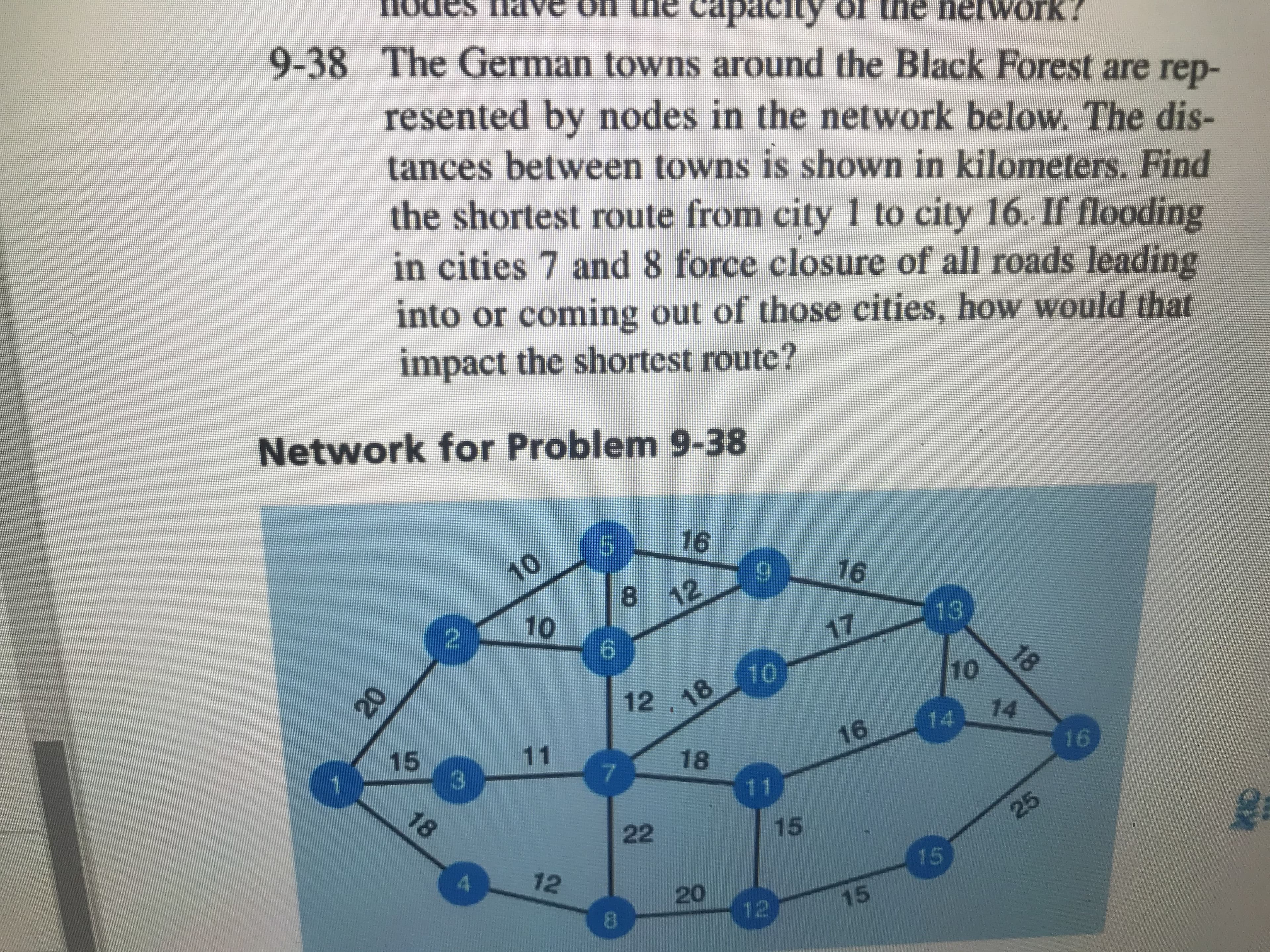 cap
9-38 The German towns around the Black Forest are
of the netWork?
pou
rep-
resented by nodes in the network below. The dis-
tances between towns is shown in kilometers. Find
the shortest route from city 1 to city 16. If flooding
in cities 7 and 8 force closure of all roads leading
into or coming out of those cities, how would that
impact the shortest route?
Network for Problem 9-38
16
10
5
16
8
12
10
13
2
17
18
10
10
12
18
14
14
16
15
C3
11
16
18
7
11
18
22
15
25
15
12
20
15
12
aX
