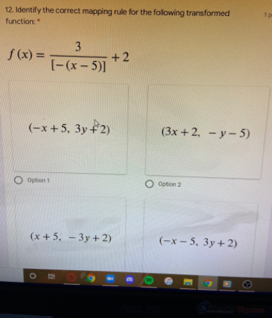 12. Identify the correct mapping rule for the following transformed
function:
1p
3
f(x) =
+2
[-(x- 5)]
%3D
(-x +5, 3y+2)
(3x +2, -y- 5)
O option 1
O Option 2
(x+5, – 3y+ 2)
(-x – 5, 3y+2)
