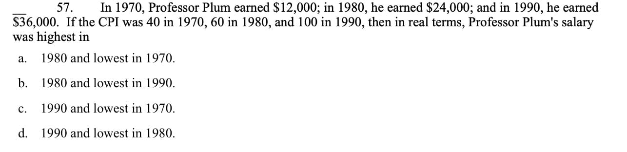 57
In 1970, Professor Plum earned $12,000; in 1980, he earned $24,000; and in 1990, he earned
$36,000. If the CPI was 40 in 1970, 60 in 1980, and 100 in 1990, then in real terms, Professor Plum's salary
was highest in
1980 and lowest in 1970.
а.
1980 and lowest in 1990
b.
1990 and lowest in 1970
с.
d.
1990 and lowest in 1980.
