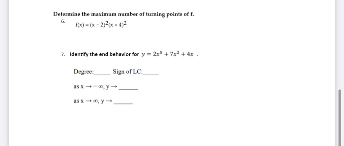 Determine the maximum number of turning points of f.
6.
f(x) = (x – 2)2(x + 4)2
7. Identify the end behavior for y = 2x5 + 7x² + 4x .
Degree:
Sign of LC:
as x →- 0, y →.
as x → 0, y →.

