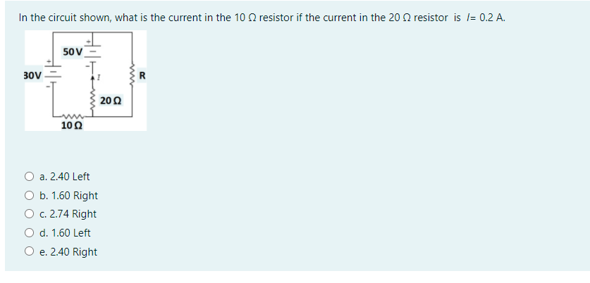 In the circuit shown, what is the current in the 10 0 resistor if the current in the 20 Q resistor is l= 0.2 A.
50 V
30V
R
200
10Ω
a. 2.40 Left
O b. 1.60 Right
O c. 2.74 Right
O d. 1.60 Left
O e. 2.40 Right
