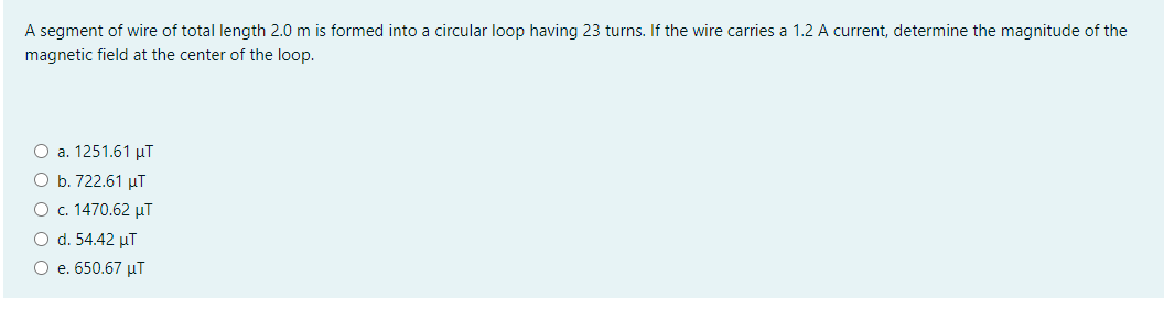 A segment of wire of total length 2.0 m is formed into a circular loop having 23 turns. If the wire carries a 1.2 A current, determine the magnitude of the
magnetic field at the center of the loop.
O a. 1251.61 µT
O b. 722.61 µT
O c. 1470.62 µT
O d. 54.42 µT
O e. 650.67 µT
