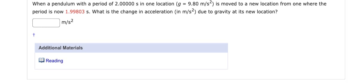 When a pendulum with a period of 2.00000 s in one location (g = 9.80 m/s2) is moved to a new location from one where the
period is now 1.99803 s. What is the change in acceleration (in m/s2) due to gravity at its new location?
|m/s²
Additional Materials
O Reading
