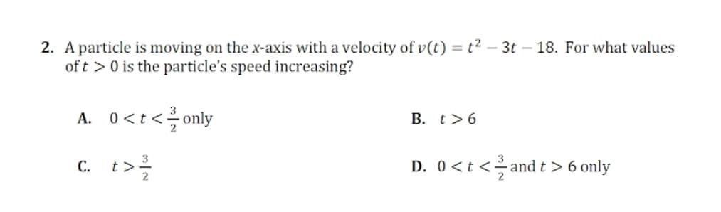 2. A particle is moving on the x-axis with a velocity of v(t) = t² – 3t – 18. For what values
of t > 0 is the particle's speed increasing?
A. 0<t <only
B. t>6
c. t>
D. 0<t <and t > 6 only
