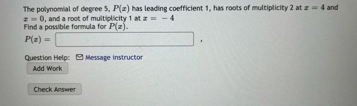 The polynomial of degree 5, P(x) has leading coefficient 1, has roots of multiplicity 2 at x = 4 and
0, and a root of multiplicity 1 at x = - 4
Find a possible formula for P(x).
P(x) =
%3D
Question Help: Message instructor
Add Work
Check Answer
