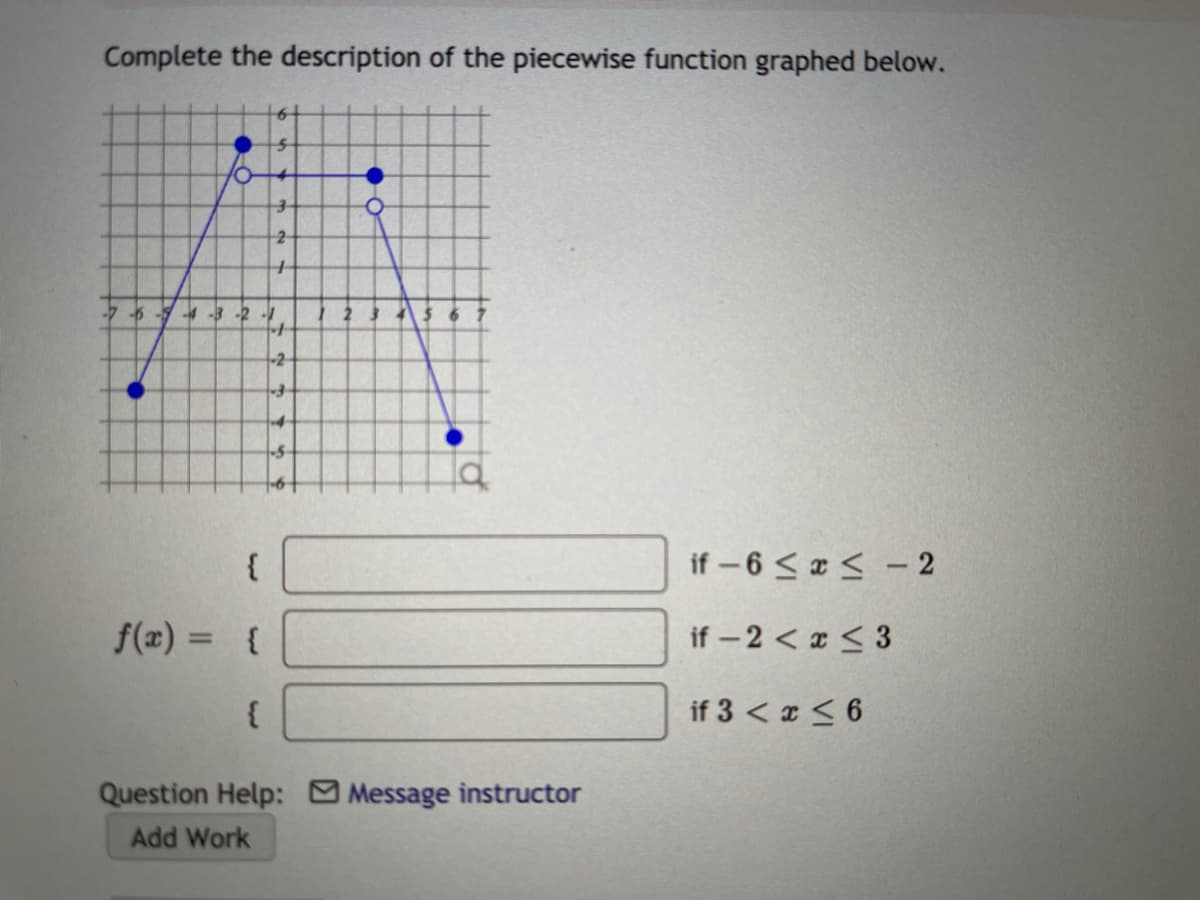 Complete the description of the piecewise function graphed below.
-6
4-3-2-
-2
{
if – 6 < a < - 2
f(x) = {
if -2 < x < 3
%3D
if 3 < x < 6
Question Help: Message instructor
Add Work
