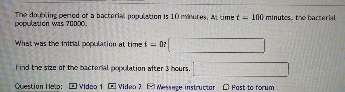 The doubling period of a bacterial population is 10 minutes. At time t = 100 minutes, the bacterial
population was 70000.
%3D
What was the initial population at time t = 0?
%3D
Find the size of the bacterial population after 3 hours.
Question Help:
Video 1 D Video 2 M Message instructor D Post to forum

