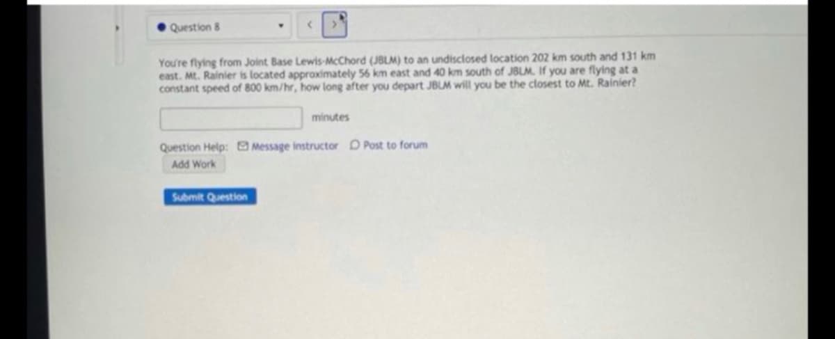Question 8
You're flying from Joint Base Lewis-McChord (JBLM) to an undisclosed location 202 km south and 131 km
east. Mt. Rainier is located approximately 56 km east and 40 km south of JBLM. If you are flying at a
constant speed of 800 km/hr, how long after you depart JBLM will you be the closest to Mt. Rainier?
minutes
Question Help: Message instructor D Post to forum
Add Work
Submit Question
